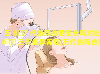 五 🌹 代热玛吉更安全吗对比 🦟 三代差异需知(五代热玛吉是什么时候上市的)